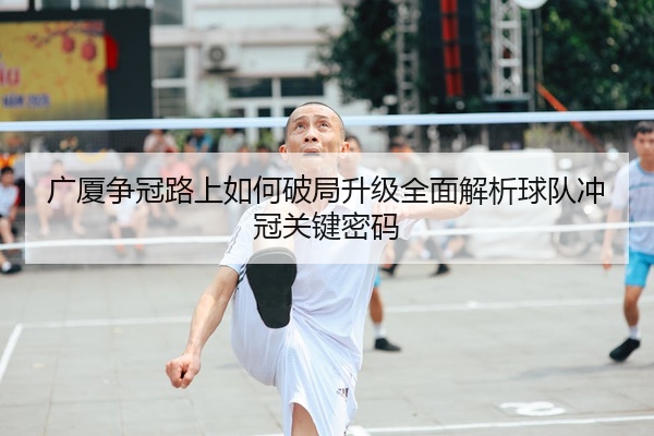广厦争冠路上如何破局升级全面解析球队冲冠关键密码